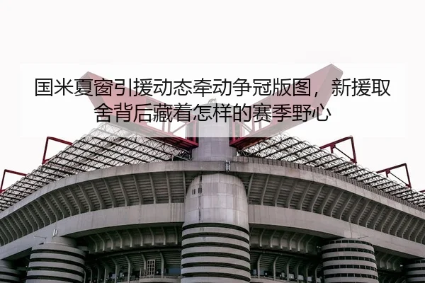 国米夏窗引援动态牵动争冠版图，新援取舍背后藏着怎样的赛季野心